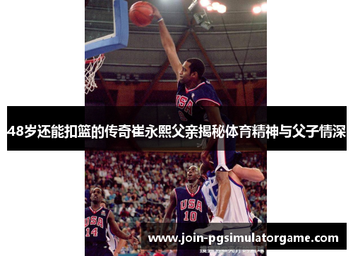 48岁还能扣篮的传奇崔永熙父亲揭秘体育精神与父子情深