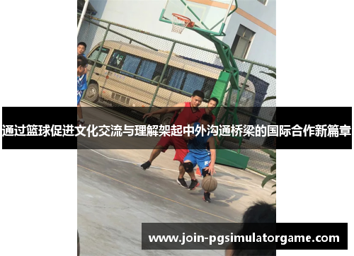 通过篮球促进文化交流与理解架起中外沟通桥梁的国际合作新篇章