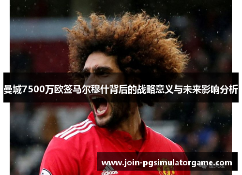 曼城7500万欧签马尔穆什背后的战略意义与未来影响分析