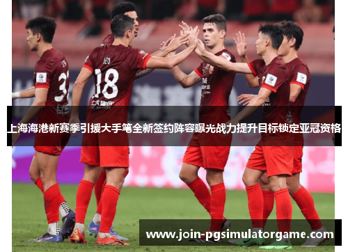 上海海港新赛季引援大手笔全新签约阵容曝光战力提升目标锁定亚冠资格