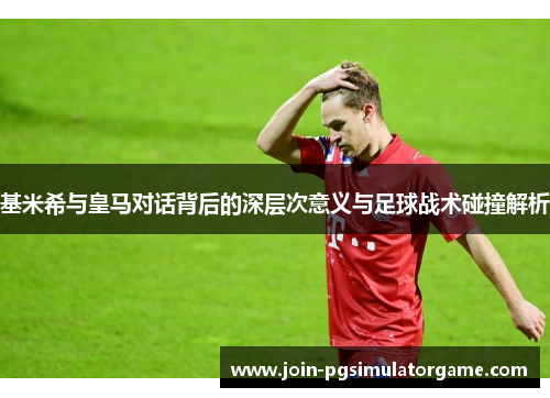 基米希与皇马对话背后的深层次意义与足球战术碰撞解析