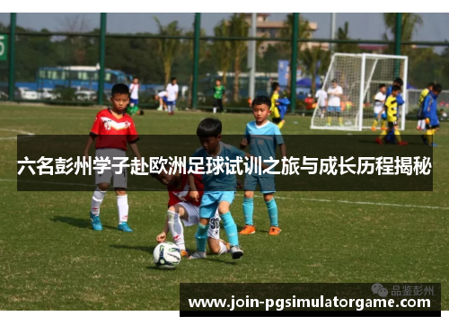 六名彭州学子赴欧洲足球试训之旅与成长历程揭秘