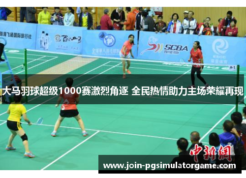 大马羽球超级1000赛激烈角逐 全民热情助力主场荣耀再现