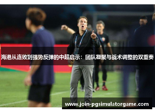 海港从连败到强势反弹的中超启示：团队凝聚与战术调整的双重奏
