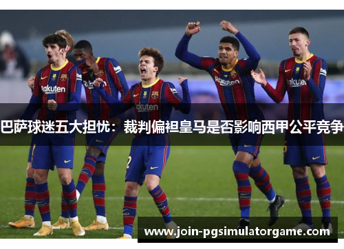 巴萨球迷五大担忧：裁判偏袒皇马是否影响西甲公平竞争