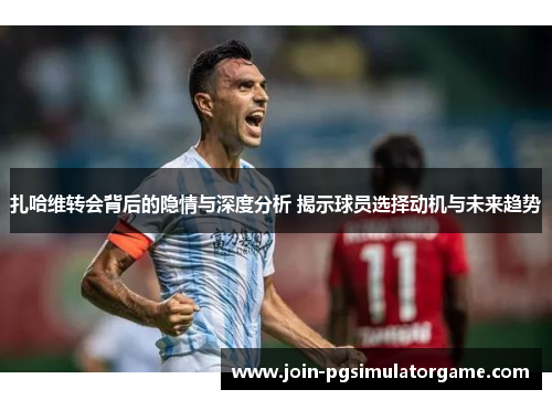 扎哈维转会背后的隐情与深度分析 揭示球员选择动机与未来趋势