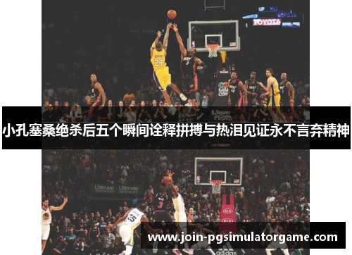 小孔塞桑绝杀后五个瞬间诠释拼搏与热泪见证永不言弃精神
