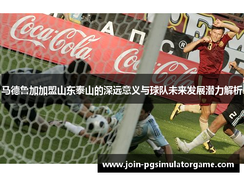 马德鲁加加盟山东泰山的深远意义与球队未来发展潜力解析