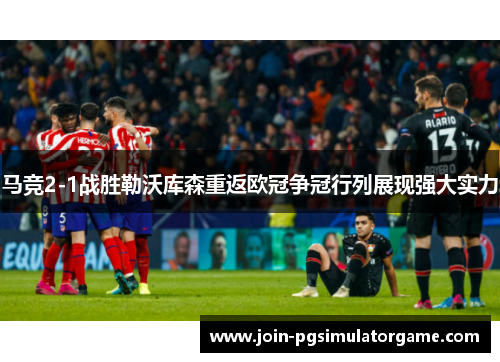 马竞2-1战胜勒沃库森重返欧冠争冠行列展现强大实力