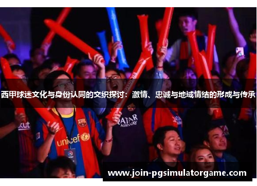 西甲球迷文化与身份认同的交织探讨：激情、忠诚与地域情结的形成与传承
