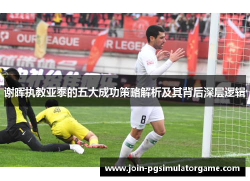 谢晖执教亚泰的五大成功策略解析及其背后深层逻辑