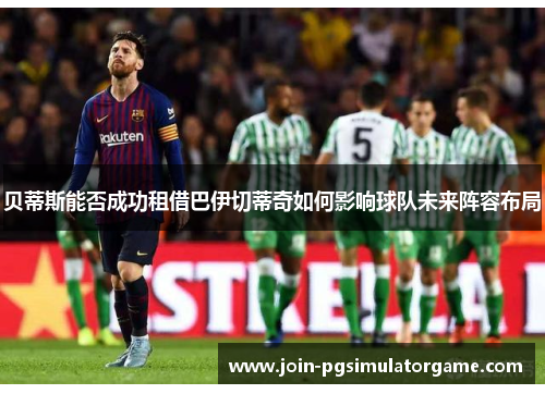 贝蒂斯能否成功租借巴伊切蒂奇如何影响球队未来阵容布局
