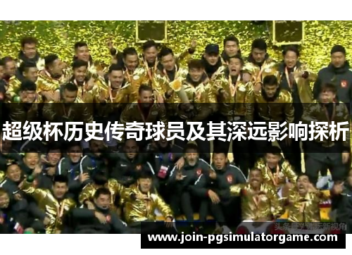超级杯历史传奇球员及其深远影响探析