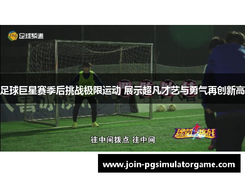 足球巨星赛季后挑战极限运动 展示超凡才艺与勇气再创新高 足球巨星赛季后挑战极限运动 展示超凡才艺与勇气再创新高