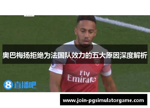 奥巴梅扬拒绝为法国队效力的五大原因深度解析 奥巴梅扬拒绝为法国队效力的五大原因深度解析