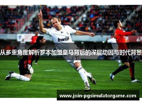 从多重角度解析罗本加盟皇马背后的深层动因与时代背景 从多重角度解析罗本加盟皇马背后的深层动因与时代背景