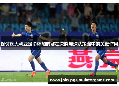 探讨澳大利亚足协杯加时赛在决胜与球队策略中的关键作用 探讨澳大利亚足协杯加时赛在决胜与球队策略中的关键作用
