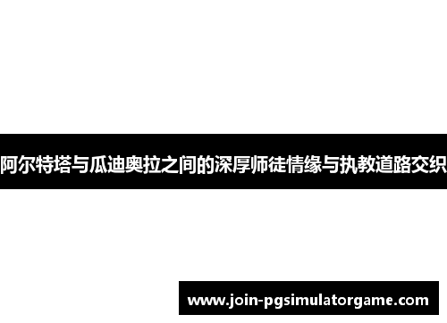 阿尔特塔与瓜迪奥拉之间的深厚师徒情缘与执教道路交织 阿尔特塔与瓜迪奥拉之间的深厚师徒情缘与执教道路交织