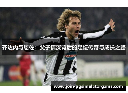 齐达内与恩佐：父子情深背后的足坛传奇与成长之路