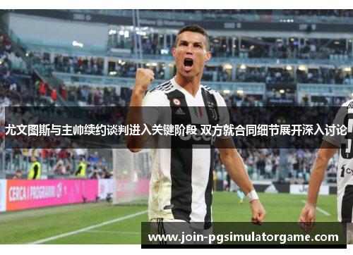 尤文图斯与主帅续约谈判进入关键阶段 双方就合同细节展开深入讨论