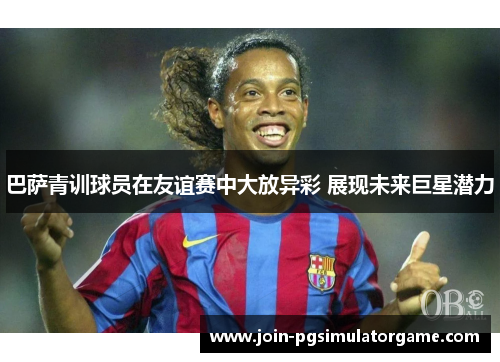 巴萨青训球员在友谊赛中大放异彩 展现未来巨星潜力