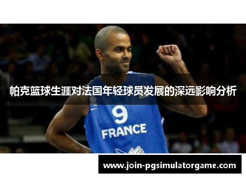 帕克篮球生涯对法国年轻球员发展的深远影响分析