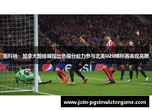 斯科特：加拿大前锋展现出色得分能力参与北美U20锦标赛表现亮眼