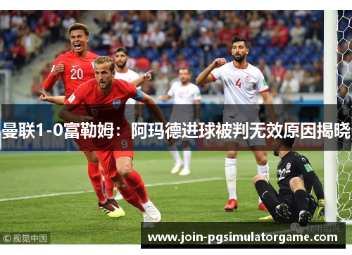 曼联1-0富勒姆：阿玛德进球被判无效原因揭晓