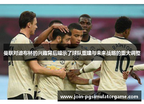 曼联对迪布林的兴趣背后暗示了球队重建与未来战略的重大调整