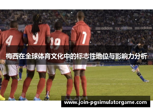 梅西在全球体育文化中的标志性地位与影响力分析 梅西在全球体育文化中的标志性地位与影响力分析