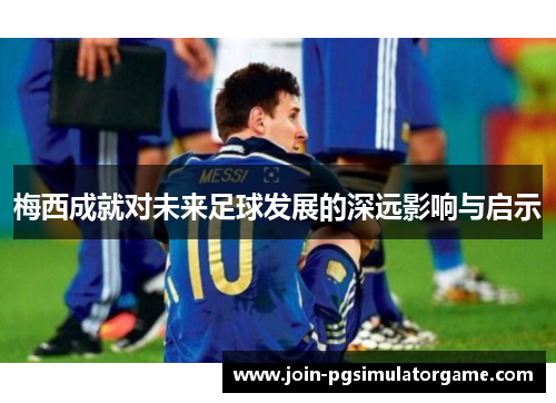 梅西成就对未来足球发展的深远影响与启示 梅西成就对未来足球发展的深远影响与启示