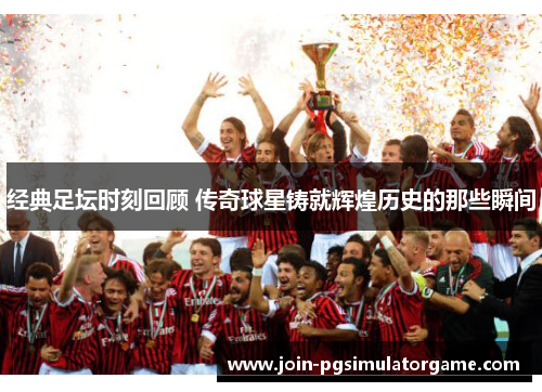 经典足坛时刻回顾 传奇球星铸就辉煌历史的那些瞬间
