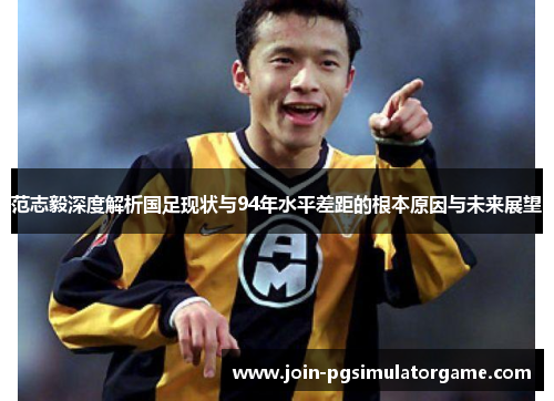范志毅深度解析国足现状与94年水平差距的根本原因与未来展望