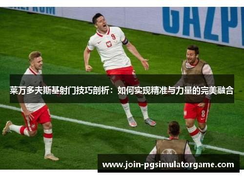 莱万多夫斯基射门技巧剖析：如何实现精准与力量的完美融合