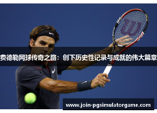 费德勒网球传奇之路：创下历史性记录与成就的伟大篇章
