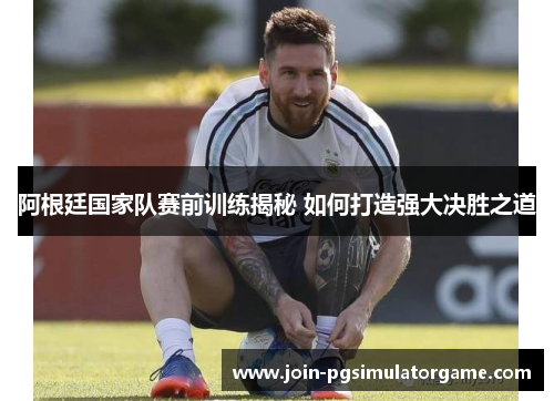阿根廷国家队赛前训练揭秘 如何打造强大决胜之道