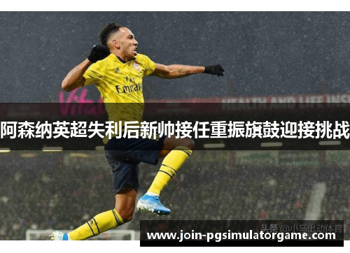 阿森纳英超失利后新帅接任重振旗鼓迎接挑战
